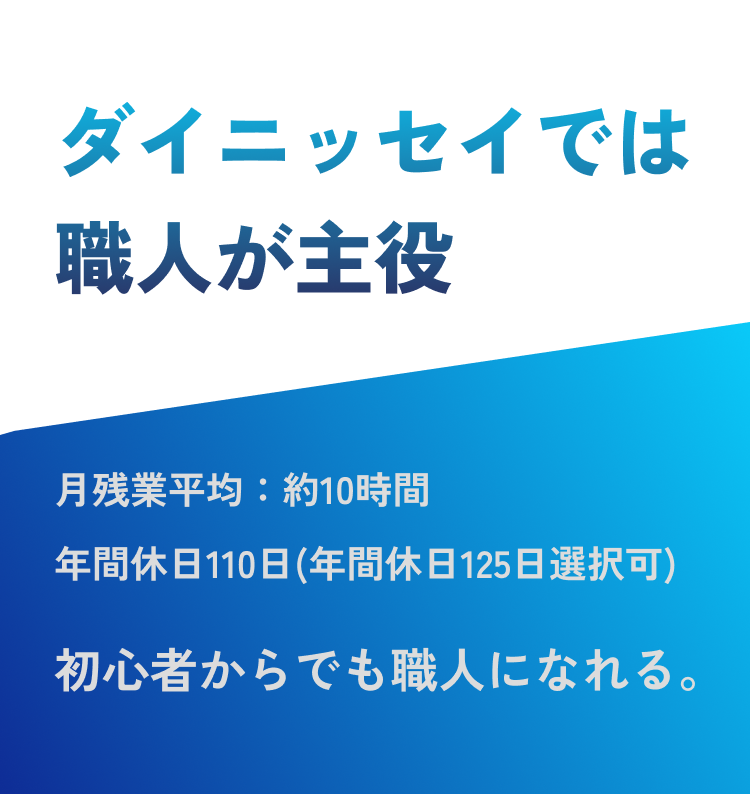 ダイニッセイでは職人が主役　月残業平均：約10時間
            年間休日110日(年間休日125日選択可)　初心者からでも職人になれる。